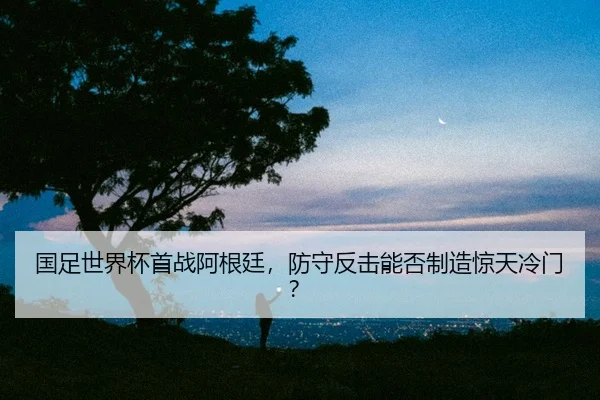 国足世界杯首战阿根廷，防守反击能否制造惊天冷门？