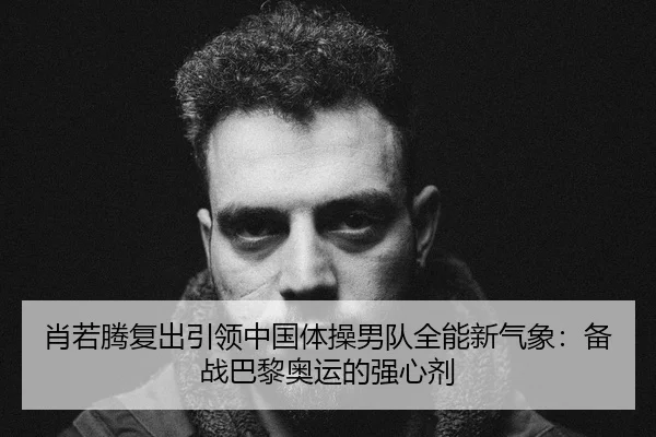 肖若腾复出引领中国体操男队全能新气象：备战巴黎奥运的强心剂
